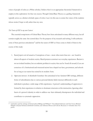 18
voices of people of color; as a White scholar, I believe that it is an appropriate theoretical framework to
employ in this exploration for that very reason. Though Critical Race Theory as a guiding framework
typically serves as a distinct scholarly space of color, I use it in this case to center the voices of the students
whose stories I hope to tell, rather than my own.
The Tenets of CRT in my own Context
The essential components of Critical Race Theory have been articulated in many different ways, but all
contain roughly the same few central ideas. For the purpose of my research and writing, I will synthesize
some of these previous articulations23
and list the tenets of CRT as I have come to think of them in the
course of this study:
1. Racial projects exist all around us. Conceptions of race – more often racist than not – are found in
almost all aspects of modern society. Racial projects construct our everyday experiences. Racism is
not an isolated incident, but an endemic problem in society that can be found all around, if you are
conscious of it. Institutional and structural racism have shaped our laws, government, and schools
for as long as our nation has existed in its modern form.
2. Oppression intersects. As Kimberlé Crenshaw first articulated in her feminist CRT writings, different
forms of subordination due to various personal identity labels intersect differently in each
individual to produce a wide range of life experiences. A person’s understanding of oppression is
formed by their experiences in relation to dominant structures at this intersection. Ignoring other
facets of a person’s identity in order to address one facet ultimately disempowers the individual and
contributes to systematic oppression.
23 I primarily used the writings of Gloria Ladson-Billings and William F. Tate; Daniel Solórzano and Tara Yosso; Richard
Delgado and Jean Stefancic; Kimberlé Crenshaw; and Adrienne Dixson and Celia K. Rousseau to formulate these five
points.
 