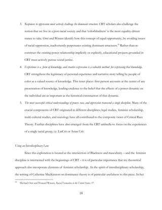 19
3. Responses to oppression must actively challenge the dominant structure. CRT scholars also challenge the
notion that we live in a post-racial society and that ‘colorblindness’ is the most equality-driven
stance to take. Omi and Winant identify how this concept of equal opportunity, by avoiding issues
of racial oppression, inadvertently perpetuates existing dominant structures.24
Rather than re-
construct the existing power relationship implicitly or explicitly, educational projects grounded in
CRT must actively pursue social justice.
4. Experience is a form of knowledge, and creative expression is a valuable method for expressing that knowledge.
CRT strengthens the legitimacy of personal experience and narrative story telling by people of
color as a valued source of knowledge. This tenet places first-person accounts at the center of any
presentation of knowledge, lending credence to the belief that the effects of a power dynamic on
the individual are as important as the historical construction of that dynamic.
5. The most successful critical understandings of power, race, and oppression transcend a single discipline. Many of the
crucial components of CRT originated in different disciplines; legal studies, feminist scholarship,
multi-cultural studies, and sociology have all contributed to the composite views of Critical Race
Theory. Further disciplines have also emerged from the CRT umbrella to focus on the experiences
of a single racial group, i.e. LatCrit or Asian Crit.
Using an Interdisciplinary Lens
Since this exploration is located at the intersection of Blackness and masculinity – and the feminist
discipline is intertwined with the beginnings of CRT – it is of particular importance that my theoretical
approach also incorporate elements of feminist scholarship. In the spirit of interdisciplinary scholarship,
the writing of Catherine MacKinnon on dominance theory is of particular usefulness to this piece. In her
24
Michael Omi and Howard Winant, Racial Formation in the United States, 57.
 
