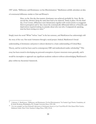 20
1987 article, “Difference and Dominance: on Sex Discrimination,” MacKinnon artfully articulates an idea
of constructed difference similar to Omi and Winant’s:
Here, on the first day that matters, dominance was achieved, probably by force. By the
second day, division along the same lines had to be relatively firmly in place. On the third
day, if not sooner, differences were demarcated, together with social systems to exaggerate
them in perception and in fact, because the systematically differential delivery of benefits and
deprivations required making no mistake about who was who. Comparatively speaking,
man has been resting ever since.25
Simply insert the word “White” before “man” in the last sentence, and MacKinnon has unknowingly told
the story of the very first racial formation through a racial project. Indeed, MacKinnon’s broad
understanding of dominance and power is almost identical to a basic understanding of Critical Race
Theory, and her work has been used in contemporary CRT and multicultural studies scholarship.26
This
essay has been crucial in developing my personal conception of power structures more generally, and it
would be incomplete to approach any significant academic endeavor without acknowledging MacKinnon’s
place within my theoretical framework.
25
Catherine A. MacKinnon, “Difference and Dominance: On Sex Discrimination.” In Feminist Legal Theories: Foundations, ed.
D. Kelly Weisberg, Philadelphia, PA: Temple University Press, 1993. 281.
26
For one example, see Gary Howard’s discussion of dominance theory in Can’t Teach What We Don’t Know: White Teachers,
Multiracial Schools. (New York: Teachers College Press, 1999). 49-64.
 