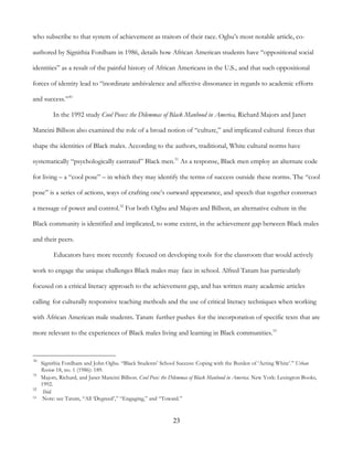 23
who subscribe to that system of achievement as traitors of their race. Ogbu’s most notable article, co-
authored by Signithia Fordham in 1986, details how African American students have “oppositional social
identities” as a result of the painful history of African Americans in the U.S., and that such oppositional
forces of identity lead to “inordinate ambivalence and affective dissonance in regards to academic efforts
and success.”30
In the 1992 study Cool Poses: the Dilemmas of Black Manhood in America, Richard Majors and Janet
Mancini Billson also examined the role of a broad notion of “culture,” and implicated cultural forces that
shape the identities of Black males. According to the authors, traditional, White cultural norms have
systematically “psychologically castrated” Black men.31
As a response, Black men employ an alternate code
for living – a “cool pose” – in which they may identify the terms of success outside these norms. The “cool
pose” is a series of actions, ways of crafting one’s outward appearance, and speech that together construct
a message of power and control.32
For both Ogbu and Majors and Billson, an alternative culture in the
Black community is identified and implicated, to some extent, in the achievement gap between Black males
and their peers.
Educators have more recently focused on developing tools for the classroom that would actively
work to engage the unique challenges Black males may face in school. Alfred Tatum has particularly
focused on a critical literacy approach to the achievement gap, and has written many academic articles
calling for culturally responsive teaching methods and the use of critical literacy techniques when working
with African American male students. Tatum further pushes for the incorporation of specific texts that are
more relevant to the experiences of Black males living and learning in Black communities.33
30
Signithia Fordham and John Ogbu. “Black Students’ School Success: Coping with the Burden of ‘Acting White’.” Urban
Review 18, no. 1 (1986): 189.
31
Majors, Richard, and Janet Mancini Billson. Cool Pose: the Dilemmas of Black Manhood in America. New York: Lexington Books,
1992.
32
Ibid.
33 Note: see Tatum, “All ‘Degreed’,” “Engaging,” and “Toward.”
 