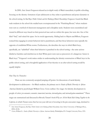 24
In 2000, Ann Arnett Ferguson released an in-depth study of Black masculinity in public schooling,
focusing on the identity formation of pre-adolescents as they relate to punishment and power dynamics in
the school setting. In Bad Boys: Public Schools and the Making of Black Masculinity, Ferguson found that Black
male students in the school she studied were overrepresented in the “Punishing Room,” where students
were sent as a method of classroom management and a discipline tactic. Students were essentialized and
treated in different ways based on their perceived race and sex within this space, but were also free of the
label “bad,” and valued the space for its social opportunity. Hailing back to Majors and Billson, Ferguson
noticed that engaging in certain behaviors led to punishment, and that those behaviors were typically the
opposite of established White norms. Furthermore, she describes the ways in which Black boys,
specifically, are “adultified” when their behavior is punished in the school setting – the same actions
labeled as harmless and mischievous in their White peers were seen as precursors of a dangerous future in
Black boys.34
Ferguson’s work makes strides in understanding the identity construction of Black boys in the
public school setting, and a thoughtful application of her theories to an after-school setting would be
equally helpful.
How They See Themselves
There are two commonly accepted jumping-off points for discussions of racial identity
development in adolescents – for Black students, the primary text is Shades of Black: Diversity in African
American Identity by psychologist William Cross. Cross outlines five stages for identity development in
people of color: pre-encounter, encounter, immersion/emersion, internalization, and internalization-commitment.35
These
stages are summarized and discussed in Beverly Tatum’s book Why are All the Black Kids Sitting Together in the
Cafeteria, in which Tatum notes that her ten year-old son is hovering in the pre-encounter stage, destined to
34
Ann Arnett Ferguson, Bad Boys: Public Schools in the Making of Black Masculinity (Ann Arbor: University of Michigan Press,
2000), 84-86.
35
Cross, William E.. Shades of Black: Diversity in African American Identity. Philadelphia, PA: Temple University Press, 1991.
 