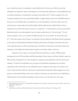 25
move towards encounter as he graduates to junior high school in the next year. She also notes that,
although Cross explains his stages of development as occurring in late adolescence or early adulthood, such
an internal examination of racial identity may begin much earlier in life.36
Tatum’s example of her son’s
outward conceptions of his race is particularly helpful for approaching research with other Black males of
his age. Ten year-old David does not include his race in his descriptions of self, his mother notes, but
instead focuses on personality traits and his height. David’s height has been reflected back to him as
important by the adults with whom he interacts on a daily basis – as Tatum points out, the powerful adults
David talks with do not acknowledge his race, but rather exclaim that he is “tall for his age.” “At ten,”
Tatum concludes, “race is not yet salient for David, because it is not yet salient for society. But it will
be.”37
This mini-narrative about Tatum’s son illustrates how pre-adolescents like David and the participants
in this study can understand their identities through societal mirrors, through the interactions they have
with a particular person or within a particular space. For David, his interactions with adults reinforce the
importance of his height; their silence likewise speaks to the relative salience of his race.
Using Cross’s five stages as a tool, Janet Helms introduced the six stages of White identity
development in her 1993 book Black and White Racial Identity: Theory, Research, and Practice. Helms’s stages for
White identity development are: contact, disintegration, reintegration, pseudo-independent, immersion/emersion, and
autonomy.38
As both Cross and Helms note, the stages of racial identity development are not always
experienced in this fixed order, nor are individuals meant to experience each stage once and then never
return. These locations within the framework of racial identity development, Helms mapped over Cross,
present a useful understanding for the ways in which an interaction can occur between two individuals at
different points in their identity development, and may force one or the other into a new stage.
36
Beverly Daniel Tatum. Why are All the Black Kids Sitting Together in the Cafeteria?: and Other Conversations about Race. (New York:
BasicBooks, 1999), 54-55.
37 Ibid., 54.
38
Janet Helms, ed. Black and White Racial Identity: Theory, Research, and Practice. (Westport, CT: Praeger, 1993).
 