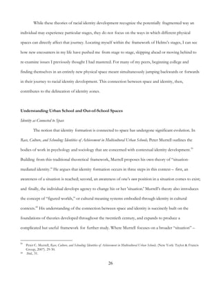 26
While these theories of racial identity development recognize the potentially fragmented way an
individual may experience particular stages, they do not focus on the ways in which different physical
spaces can directly affect that journey. Locating myself within the framework of Helms’s stages, I can see
how new encounters in my life have pushed me from stage to stage, skipping ahead or moving behind to
re-examine issues I previously thought I had mastered. For many of my peers, beginning college and
finding themselves in an entirely new physical space meant simultaneously jumping backwards or forwards
in their journey to racial identity development. This connection between space and identity, then,
contributes to the delineation of identity zones.
Understanding Urban School and Out-of-School Spaces
Identity as Connected to Space
The notion that identity formation is connected to space has undergone significant evolution. In
Race, Culture, and Schooling: Identities of Achievement in Multicultural Urban Schools, Peter Murrell outlines the
bodies of work in psychology and sociology that are concerned with contextual identity development.39
Building from this traditional theoretical framework, Murrell proposes his own theory of “situation-
mediated identity.” He argues that identity formation occurs in three steps in this context – first, an
awareness of a situation is reached; second, an awareness of one’s own position in a situation comes to exist;
and finally, the individual develops agency to change his or her 'situation.' Murrell’s theory also introduces
the concept of “figured worlds,” or cultural meaning systems embodied through identity in cultural
contexts.40
His understanding of the connection between space and identity is succinctly built on the
foundations of theories developed throughout the twentieth century, and expands to produce a
complicated but useful framework for further study. Where Murrell focuses on a broader “situation” –
39
Peter C. Murrell, Race, Culture, and Schooling: Identities of Achievement in Multicultural Urban Schools. (New York: Taylor & Francis
Group, 2007). 29-30.
40 Ibid., 31.
 