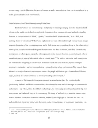 27
not necessary a physical location, but a social context as well – some of these ideas can be transferred to a
realm grounded in the built environment.
Our Conceptions of the Urban Community through Pop Culture
The term “urban” has come to carry a multiplicity of meanings, ranging from the theoretical and
obtuse, to the social, physical and metaphysical. In some modern contexts, it is used and understood to
function as a euphemism for “Black,” “ghetto,” “associated with people of color,” as in “Well, that
clothing choice is very urban!” Urban” as a euphemism has been cultivated through popular media images
since the beginning of the twentieth century, and it finds its current pop culture home in the urban school
movie genre. Zeus Leonardo and Margaret Hunter outline the three dominant, incredibly contradictory
conceptions of urban space, as popular culture presents to the masses: the urban as cosmopolitan, the urban as
an authentic space for people of color, and the urban as a chaotic jungle.41
The authors assert that such conceptions
are rooted in the imaginary; in other words, dominant society has used fact and physical setting to
construct a particular – and not necessarily true – story about the urban environment. Not only do these
ideas about imagined urban communities construct the people within that space, Leonardo and Hunter
argue, but they also often contribute to misunderstandings of their needs.42
In terms of the image of the urban community as an authentic place for people of color
(particularly for Black and Latino communities), the authors cite many societal attempts to construct this
authenticity – rap videos, films about Black barbershops, the cultivated personalities of celebrity hip hop
stars, actors, and basketball players. In constructing this image of authenticity, a potential counter-story
instead becomes an alternate dominant narrative, and the voices of people of color are still lost. The
authors illustrate this point with a brief discussion on the popular images of community organizing – an
41
Zeus Leonardo and Margaret Hunter. “Race, Class, and Imagining the Urban.” In Race, Whiteness, and Education by Zeus
Leonardo, 143-165. The Critical Social Thought Series. (New York: Routledge, 2009)
42 Ibid., 144.
 
