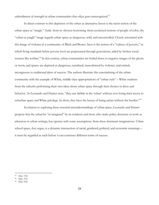 28
embodiment of strength in urban communities that often goes unrecognized.43
In direct contrast to this depiction of the urban as alternative haven is the racist notion of the
urban space as “jungle.” Aside from its obvious borrowing from exoticized notions of people of color, the
“urban as jungle” image regards urban space as dangerous, wild, and uncontrolled. Closely associated with
this image of violence in a community of Black and Brown faces is the notion of a “culture of poverty,” in
which living standards below poverty level are perpetuated through generations, aided by broken social
systems like welfare.44
In this context, urban communities are boiled down to negative images of the ghetto
or barrio, and spaces are depicted as dangerous, racialized, masculinized by violence, and entirely
incongruous to traditional ideas of success. The authors illustrate this essentializing of the urban
community with the example of White, middle class appropriations of “urban style” – White students
from the suburbs performing their own ideas about urban space through their choices in dress and
behavior. As Leonardo and Hunter note, “they can dabble in the ‘urban’ without ever losing their access to
suburban space and White privilege. In short, they have the luxury of being urban without the burden.”45
In relation to exploring these essential misunderstandings of urban space, Leonardo and Hunter
propose that the urban be “re-imagined” by its residents and those who make policy decisions or work as
educators in urban settings, but operate with some assumptions from these dominant imaginations. Urban
school space, they argue, is a dynamic intersection of racial, gendered, political, and economic meanings –
it must be regarded as such before it can construct different terms of success.
43 Ibid., 154.
44 Ibid., 155.
45 Ibid., 160.
 
