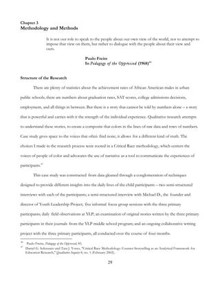 29
Chapter 3
Methodology and Methods
It is not our role to speak to the people about our own view of the world, nor to attempt to
impose that view on them, but rather to dialogue with the people about their view and
ours.
Paulo Freire
In Pedagogy of the Oppressed (1968)46
Structure of the Research
There are plenty of statistics about the achievement rates of African American males in urban
public schools; there are numbers about graduation rates, SAT scores, college admissions decisions,
employment, and all things in between. But there is a story that cannot be told by numbers alone – a story
that is powerful and carries with it the strength of the individual experience. Qualitative research attempts
to understand these stories, to create a composite that colors in the lines of raw data and rows of numbers.
Case study gives space to the voices that often find none; it allows for a different kind of truth. The
choices I made in the research process were rooted in a Critical Race methodology, which centers the
voices of people of color and advocates the use of narrative as a tool to communicate the experiences of
participants.47
This case study was constructed from data gleaned through a conglomeration of techniques
designed to provide different insights into the daily lives of the child participants – two semi-structured
interviews with each of the participants; a semi-structured interview with Michael D., the founder and
director of Youth Leadership Project; five informal focus group sessions with the three primary
participants; daily field observations at YLP; an examination of original stories written by the three primary
participants in their journals from the YLP middle school program; and an ongoing collaborative writing
project with the three primary participants, all conducted over the course of four months.
46
Paulo Freire, Pedagogy of the Oppressed, 85.
47
Daniel G. Solorzano and Tara J. Yosso, "Critical Race Methodology: Counter-Storytelling as an Analytical Framework for
Education Research," Qualitative Inquiry 8, no. 1 (February 2002).
 