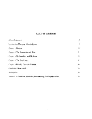 3
TABLE OF CONTENTS
Acknowledgements 2
Introduction: Mapping Identity Zones 4
Chapter 1: Context 14
Chapter 2: The Stories Already Told 21
Chapter 3: Methodology and Methods 29
Chapter 4: The Boys' Story 41
Chapter 5: Identity Zones in Practice 46
Conclusion: Now what? 53
Bibliography 56
Appendix A: Interview Schedules/Focus Group Guiding Questions 59
 