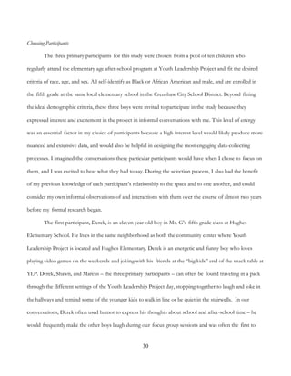 30
Choosing Participants
The three primary participants for this study were chosen from a pool of ten children who
regularly attend the elementary age after-school program at Youth Leadership Project and fit the desired
criteria of race, age, and sex. All self-identify as Black or African American and male, and are enrolled in
the fifth grade at the same local elementary school in the Crenshaw City School District. Beyond fitting
the ideal demographic criteria, these three boys were invited to participate in the study because they
expressed interest and excitement in the project in informal conversations with me. This level of energy
was an essential factor in my choice of participants because a high interest level would likely produce more
nuanced and extensive data, and would also be helpful in designing the most engaging data-collecting
processes. I imagined the conversations these particular participants would have when I chose to focus on
them, and I was excited to hear what they had to say. During the selection process, I also had the benefit
of my previous knowledge of each participant’s relationship to the space and to one another, and could
consider my own informal observations of and interactions with them over the course of almost two years
before my formal research began.
The first participant, Derek, is an eleven year-old boy in Ms. G's fifth grade class at Hughes
Elementary School. He lives in the same neighborhood as both the community center where Youth
Leadership Project is located and Hughes Elementary. Derek is an energetic and funny boy who loves
playing video games on the weekends and joking with his friends at the “big kids” end of the snack table at
YLP. Derek, Shawn, and Marcus – the three primary participants – can often be found traveling in a pack
through the different settings of the Youth Leadership Project day, stopping together to laugh and joke in
the hallways and remind some of the younger kids to walk in line or be quiet in the stairwells. In our
conversations, Derek often used humor to express his thoughts about school and after-school time – he
would frequently make the other boys laugh during our focus group sessions and was often the first to
 