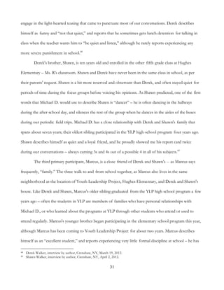 31
engage in the light-hearted teasing that came to punctuate most of our conversations. Derek describes
himself as funny and “not that quiet,” and reports that he sometimes gets lunch detention for talking in
class when the teacher wants him to “be quiet and listen,” although he rarely reports experiencing any
more severe punishment in school.48
Derek's brother, Shawn, is ten years old and enrolled in the other fifth grade class at Hughes
Elementary – Ms. R's classroom. Shawn and Derek have never been in the same class in school, as per
their parents' request. Shawn is a bit more reserved and observant than Derek, and often stayed quiet for
periods of time during the focus groups before voicing his opinions. As Shawn predicted, one of the first
words that Michael D. would use to describe Shawn is “dancer” – he is often dancing in the hallways
during the after-school day, and silences the rest of the group when he dances in the aisles of the buses
during our periodic field trips. Michael D. has a close relationship with Derek and Shawn's family that
spans about seven years; their oldest sibling participated in the YLP high-school program four years ago.
Shawn describes himself as quiet and a loyal friend, and he proudly showed me his report card twice
during our conversations – always earning 3s and 4s out of a possible 4 in all of his subjects.49
The third primary participant, Marcus, is a close friend of Derek and Shawn's -- as Marcus says
frequently, “family.” The three walk to and from school together, as Marcus also lives in the same
neighborhood as the location of Youth Leadership Project, Hughes Elementary, and Derek and Shawn's
house. Like Derek and Shawn, Marcus's older sibling graduated from the YLP high school program a few
years ago – often the students in YLP are members of families who have personal relationships with
Michael D., or who learned about the programs at YLP through other students who attend or used to
attend regularly. Marcus's younger brother began participating in the elementary school program this year,
although Marcus has been coming to Youth Leadership Project for about two years. Marcus describes
himself as an “excellent student,” and reports experiencing very little formal discipline at school – he has
48 Derek Walker, interview by author, Crenshaw, NY, March 19, 2012.
49 Shawn Walker, interview by author, Crenshaw, NY, April 2, 2012.
 