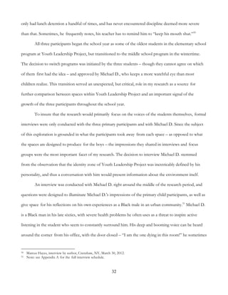 32
only had lunch detention a handful of times, and has never encountered discipline deemed more severe
than that. Sometimes, he frequently notes, his teacher has to remind him to “keep his mouth shut.”50
All three participants began the school year as some of the oldest students in the elementary school
program at Youth Leadership Project, but transitioned to the middle school program in the wintertime.
The decision to switch programs was initiated by the three students – though they cannot agree on which
of them first had the idea – and approved by Michael D., who keeps a more watchful eye than most
children realize. This transition served an unexpected, but critical, role in my research as a source for
further comparison between spaces within Youth Leadership Project and an important signal of the
growth of the three participants throughout the school year.
To insure that the research would primarily focus on the voices of the students themselves, formal
interviews were only conducted with the three primary participants and with Michael D. Since the subject
of this exploration is grounded in what the participants took away from each space – as opposed to what
the spaces are designed to produce for the boys – the impressions they shared in interviews and focus
groups were the most important facet of my research. The decision to interview Michael D. stemmed
from the observation that the identity zone of Youth Leadership Project was inextricably defined by his
personality, and thus a conversation with him would present information about the environment itself.
An interview was conducted with Michael D. right around the middle of the research period, and
questions were designed to illuminate Michael D.'s impressions of the primary child participants, as well as
give space for his reflections on his own experiences as a Black male in an urban community.51
Michael D.
is a Black man in his late sixties, with severe health problems he often uses as a threat to inspire active
listening in the student who seem to constantly surround him. His deep and booming voice can be heard
around the corner from his office, with the door closed – “I am the one dying in this room!” he sometimes
50 Marcus Hayes, interview by author, Crenshaw, NY, March 30, 2012.
51 Note: see Appendix A for the full interview schedule.
 