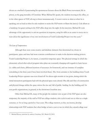 33
shouts as a method of punctuating his spontaneous lectures about the Black Power movement, life in
prison, or the gang mentality of Crenshaw. When Michael D. speaks, the students moving in his office, or
in the other spaces of YLP, all stop to listen instantaneously. A room is never as silent as when he is
speaking, nor as loud as when he asks students to recite the YLP motto or blasts the latest J. Cole album as
a backdrop for grant-writing in the YLP office deep into the night. In his interview, Michael D. took
advantage of the opportunity to ask me questions in response, using his skills as an orator to move me to
tears about the significance of my own involvement at Youth Leadership Project over the years.52
The Issue of Temporariness
Although there were some creative and idealistic elements that determined my choice in
participants, space and time had more concrete contributions to make in the decision-making process.
Youth Leadership Project is, by nature, a somewhat temporary space. The physical settings in which the
elementary school after-school program takes place are constantly changing with regards to basic layout
(i.e. tables and chairs, different locations of resources for homework, and one instance of complete
remodeling in the three years I have been involved there). The front entrance to the building where Youth
Leadership Project operates was even closed off for about eight months at one point, during which the
initial interactions participants had with the physical space were altered. The ebb and flow of construction
and physical change within the space mirror the rise and fall of public funding for the building and for
non-profit organizations, in general, in the downtown Crenshaw area.
Other than Michael D., many of the people the students view as part of the YLP space are also
temporary; the majority of the staff at YLP are college students, who cycle in and out as often as a single
semester, or for as long a period as four years. The college mentors, as they are known, develop
relationships with YLP students that often bridge at least a year or two in which they attend college near
52 Michael Dyson, interview by author, Crenshaw, NY, March 22, 2012.
 