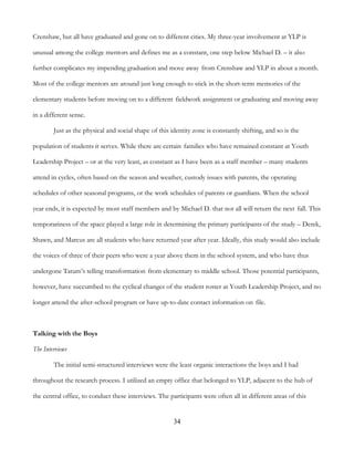 34
Crenshaw, but all have graduated and gone on to different cities. My three-year involvement at YLP is
unusual among the college mentors and defines me as a constant, one step below Michael D. – it also
further complicates my impending graduation and move away from Crenshaw and YLP in about a month.
Most of the college mentors are around just long enough to stick in the short-term memories of the
elementary students before moving on to a different fieldwork assignment or graduating and moving away
in a different sense.
Just as the physical and social shape of this identity zone is constantly shifting, and so is the
population of students it serves. While there are certain families who have remained constant at Youth
Leadership Project – or at the very least, as constant as I have been as a staff member – many students
attend in cycles, often based on the season and weather, custody issues with parents, the operating
schedules of other seasonal programs, or the work schedules of parents or guardians. When the school
year ends, it is expected by most staff members and by Michael D. that not all will return the next fall. This
temporariness of the space played a large role in determining the primary participants of the study – Derek,
Shawn, and Marcus are all students who have returned year after year. Ideally, this study would also include
the voices of three of their peers who were a year above them in the school system, and who have thus
undergone Tatum’s telling transformation from elementary to middle school. Those potential participants,
however, have succumbed to the cyclical changes of the student roster at Youth Leadership Project, and no
longer attend the after-school program or have up-to-date contact information on file.
Talking with the Boys
The Interviews
The initial semi-structured interviews were the least organic interactions the boys and I had
throughout the research process. I utilized an empty office that belonged to YLP, adjacent to the hub of
the central office, to conduct these interviews. The participants were often all in different areas of this
 