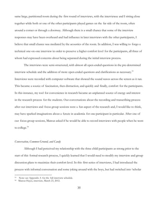 35
same large, partitioned room during the first round of interviews, with the interviewee and I sitting close
together while both or one of the other participants played games on the far side of the room, often
around a corner or through a doorway. Although there is a small chance that some of the interview
responses may have been overheard and had influence in later interviews with the other participants, I
believe that small chance was mediated by the acoustics of the room. In addition, I was willing to forgo a
technical one-on-one interview in order to preserve a higher comfort level for the participants, all three of
whom had expressed concerns about being separated during the initial interview process.
The interviews were semi-structured, with almost all open-ended questions in the pre-determined
interview schedule and the addition of more open-ended questions and clarifications as necessary.53
Interviews were recorded with computer software that showed the sound waves across the screen as it ran.
This became a source of fascination, then distraction, and quickly and finally, comfort for the participants.
In this instance, my tool for convenience in research became an unplanned source of energy and interest
in the research process for the students. Our conversations about the recording and transcribing process
after our interviews and focus group sessions were a fun aspect of the research and, I would like to think,
may have sparked imaginations about a future in academia for one participant in particular. After one of
our focus group sessions, Marcus asked if he would be able to record interviews with people when he went
to college.54
Conversation, Common Ground, and Candy
Although I had perceived my relationship with the three child participants as strong prior to the
start of this formal research process, I quickly learned that I would need to modify my interview and group
discussion plans to maximize their comfort level. In this first series of interviews, I had introduced the
process with informal conversation and some joking around with the boys, but had switched into ‘scholar
53 Note: see Appendix A for the full interview schedule.
54 Marcus Hayes, interview, March 23, 2012.
 