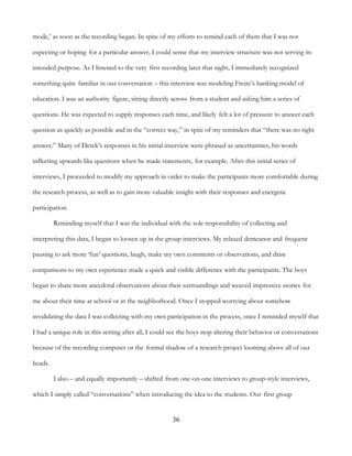 36
mode,’ as soon as the recording began. In spite of my efforts to remind each of them that I was not
expecting or hoping for a particular answer, I could sense that my interview structure was not serving its
intended purpose. As I listened to the very first recording later that night, I immediately recognized
something quite familiar in our conversation – this interview was modeling Freire’s banking model of
education. I was an authority figure, sitting directly across from a student and asking him a series of
questions. He was expected to supply responses each time, and likely felt a lot of pressure to answer each
question as quickly as possible and in the “correct way,” in spite of my reminders that “there was no right
answer.” Many of Derek’s responses in his initial interview were phrased as uncertainties, his words
inflecting upwards like questions when he made statements, for example. After this initial series of
interviews, I proceeded to modify my approach in order to make the participants more comfortable during
the research process, as well as to gain more valuable insight with their responses and energetic
participation.
Reminding myself that I was the individual with the sole responsibility of collecting and
interpreting this data, I began to loosen up in the group interviews. My relaxed demeanor and frequent
pausing to ask more ‘fun’ questions, laugh, make my own comments or observations, and draw
comparisons to my own experience made a quick and visible difference with the participants. The boys
began to share more anecdotal observations about their surroundings and weaved impressive stories for
me about their time at school or in the neighborhood. Once I stopped worrying about somehow
invalidating the data I was collecting with my own participation in the process, once I reminded myself that
I had a unique role in this setting after all, I could see the boys stop altering their behavior or conversations
because of the recording computer or the formal shadow of a research project looming above all of our
heads.
I also – and equally importantly – shifted from one-on-one interviews to group-style interviews,
which I simply called “conversations” when introducing the idea to the students. Our first group
 
