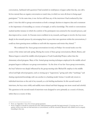 37
conversation, facilitated with questions I had scrawled on small pieces of paper earlier that day, was still a
bit less natural than an organic conversation at snack time, in which we were all closer to being equal
participants.55
At the same time, it was far less stiff than any of the interviews I had conducted by that
point. I view this shift to group conversations as both a strategic decision to improve data and a testament
to the importance of storytelling as a source of strength, as well as knowledge. The switch to conversations
marked another instance in which the comfort of the participants was centered in the research process, and
data improved as a result. As I became more confident in my research, and began to involve the boys more
deeply in the research process by encouraging them to pose their own questions within the conversations, I
could see them growing more confident as well with the responses and stories they shared. 56
We conducted five focus group conversations in total, on Fridays for several weeks over the
course of the winter and early spring. During the course of these group conversations, Derek, Shawn, and
Marcus began to attend the middle school program at Youth Leadership Project, rather than the
elementary school program. Many of the formal group meeting techniques employed in the middle school
program began to influence our group conversations – by the close of our last focus group conversation,
the boys' behavior was deeply influenced by the group meeting rules Michael D. employs in the middle
school and high school programs, such as owning up to “regressions,” giving each other “teachings,” and
sharing experiential knowledge with one another in a banking model format. I would only return to
individual interviews at the end of my research, as a de-briefing mechanism. In this second round of
interviews, the boys were visibly and audibly more relaxed and their language was more casual and colorful.
The questions in the second round of interviews were designed to serve primarily as a source of closure,
rather than as a source of data.
55 Note: see Appendix A for a list of focus group questions.
56 Note: I suppose it should be noted that the three child participants generally had approximately 2-3 serving sizes of sour
gummy worms every time we had interviews or conversations, as did the researcher. Research with children can be uniquely
rewarding in that way.
 