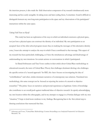 40
the interview process, it also made the field observation component of my research simultaneously more
interesting and less easily navigable. In taking notes and later coding them, I sometimes found it difficult to
distinguish between my own long-term participation in the space and my observations of the participants’
interactions within the same space.
Taking Field Notes on Myself
This study has been an exploration of the ways in which an individual constructs a physical space,
not just how a physical space can construct the identity of an individual. My own participation as an
accepted facet of the after-school program means that, in studying the messages of this alternative identity
zone, I must also attempt to analyze the ways in which I have contributed to that message. This aspect of
my research has been particularly challenging, as I have the simultaneous advantage and disadvantage of
understanding my own intentions for certain actions or conversations in which I participated.
As Daniel Solórazano and Tara Yosso outline in their article about Critical Race methodology in
educational research, the tenet of Critical Race Theory that challenges dominant ideology also challenges
the specific notion of a ‘neutral approach.’ In CRT, this facet focuses on investigating the idea of
“colorblindness” and other, similar dominant narratives of contemporary race relations. Translated into
methodology, this same concept can be focused on rejecting the notion of a neutral or objective
researcher.58
The prime focus on narratives and personal experiences as legitimate forms of knowledge
also contributes to an overall push against traditional ideas of objective research. In openly acknowledging
my own location within this ethnography, and in my attempts to engage in a Freirian dialogue with my own
“situation,” I hope to lend more credence to my findings. Recognizing bias is the first critical step to
drawing conclusions that transcend that bias.
58
Solorzano and Yosso, "Critical Race Methodology: Counter-Storytelling as an Analytical Framework for Education
Research," 26.
 