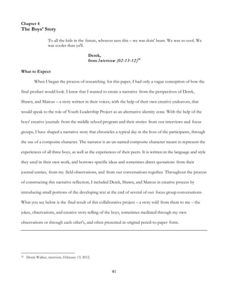 41
Chapter 4
The Boys’ Story
To all the kids in the future, whoever sees this – we was doin' beast. We was so cool. We
was cooler than ya'll.
Derek,
from Interview (02-13-12)59
What to Expect
When I began the process of researching for this paper, I had only a vague conception of how the
final product would look. I knew that I wanted to create a narrative from the perspectives of Derek,
Shawn, and Marcus – a story written in their voices, with the help of their own creative endeavors, that
would speak to the role of Youth Leadership Project as an alternative identity zone. With the help of the
boys' creative journals from the middle school program and their stories from our interviews and focus
groups, I have shaped a narrative story that chronicles a typical day in the lives of the participants, through
the use of a composite character. The narrator is an un-named composite character meant to represent the
experiences of all three boys, as well as the experiences of their peers. It is written in the language and style
they used in their own work, and borrows specific ideas and sometimes direct quotations from their
journal entries, from my field observations, and from our conversations together. Throughout the process
of constructing this narrative reflection, I included Derek, Shawn, and Marcus in creative process by
introducing small portions of the developing text at the end of several of our focus group conversations.
What you see below is the final result of this collaborative project – a story told from them to me – the
jokes, observations, and creative story-telling of the boys, sometimes mediated through my own
observations or through each other's, and often presented in original pencil-to-paper form.
59 Derek Walker, interview, February 13, 2012.
 