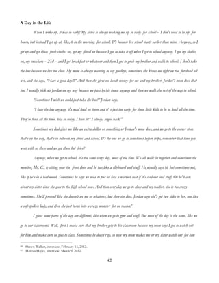 42
A Day in the Life
When I woke up, it was so early! My sister is always waking me up so early for school – I don't need to be up for
hours, but instead I get up at, like, 6 in the morning for school. It's because her school starts earlier than mine. Anyway, so I
get up and get those fresh clothes on, get my fitted on because I got to take it off when I get to school anyway. I got my clothes
on, my sneakers – 23s! – and I get breakfast or whatever and then I got to grab my brother and walk to school. I don't take
the bus because we live too close. My mom is always wanting to say goodbye, sometimes she kisses me right on the forehead all
wet, and she says, “Have a good day!!!” And then she gives me lunch money for me and my brother. Jordan's mom does that
too. I usually pick up Jordan on my way because we pass by his house anyway and then we walk the rest of the way to school.
“Sometimes I wish we could just take the bus!” Jordan says.
“I hate the bus anyway, it's mad loud on there and it' s just too early for those little kids to be so loud all the time.
They're loud all the time, like so noisy. I hate it!” I always argue back.60
Sometimes my dad gives me like an extra dollar or something or Jordan's mom does, and we go to the corner store
that's on the way, that's in between my street and school. It's the one we go to sometimes before trips, remember that time you
went with us there and we got those hot fries?
Anyway, when we get to school, it's the same every day, most of the time. We all walk in together and sometimes the
monitor, Mr. C., is sitting near the front door and he has like a clipboard and stuff. He usually says hi, but sometimes not,
like if he's in a bad mood. Sometimes he says we need to put on like a warmer coat if it's cold out and stuff. Or he'll ask
about my sister since she goes to the high school now. And then everyday we go to class and my teacher, she is too crazy
sometimes. She'll pretend like she doesn't see me or whatever, but then she does. Jordan says she's got two sides to her, one like
a soft-spoken lady, and then she just turns into a crazy monster for no reason!61
I guess some parts of the day are different, like when we go to gym and stuff. But most of the day is the same, like we
go to our classrooms. Well, first I make sure that my brother gets to his classroom because my mom says I got to watch out
for him and make sure he goes to class. Sometimes he doesn't go, so now my mom makes me or my sister watch out for him
60 Shawn Walker, interview, February 15, 2012.
61 Marcus Hayes, interview, March 9, 2012.
 