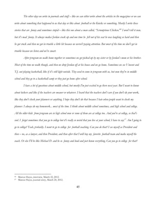 45
The other days we write in journals and stuff – like we can either write about the articles in the magazines or we can
write about something that happened to us that day or like about football or the Knicks or something. Mostly I write these
stories that are funny and sometimes stupid – like this one about a man called, “Scrumptious Chicken.'66
I won't tell it now,
but it's mad funny. It always makes Jordan crack up and one time he fell out of his seat he was laughing so hard and then
he got stuck and then we got in trouble a little bit because we weren't paying attention. But most of the time we don't get in
trouble because we listen and we're smart.
After program we walk home together or sometimes we get picked up by my sister or by Jordan's mom or his brother.
Most of the time we walk though, and then we drop Jordan off at his house and we go home. Sometimes we see Vincent and
T.J. out playing basketball, like if it's still light outside. They used to come to program with us, but now they're in middle
school and they go to a basketball camp or they just go home after school.
I have a lot of questions about middle school, but mostly I'm just excited to go there next year. But I want to know
about lockers and like if the teachers are meaner or whatever. I heard that the teachers don't care if you don't do your work,
like they don't check your planners or anything. I hope they don't do that because I hate when people want to check my
planner. I always do my homework... most of the time. I think about middle school sometimes, and high school and college.
All the older kids from program are in high school now or some of them are at college too. And you're at college, so that's
cool. I forget sometimes that you go to college but it's really so weird that you live at your school, I have to say.67
Am I going to
go to college? Yeah, probably. I want to go to college for football coaching. Can you do that? I see myself as President and
then – no, as a lawyer, and then President, and then after that I will buy my favorite football team and make myself the
coach. Or else I'll be like Michael D. and be so funny and loud and just know everything. Can you go to college for that?
66 Marcus Hayes, interview, March 22, 2012.
67 Marcus Hayes, journal entry, March 20, 2012.
 