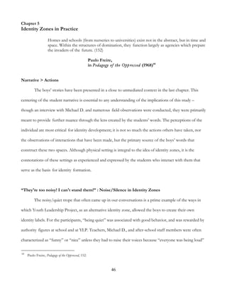 46
Chapter 5
Identity Zones in Practice
Homes and schools (from nurseries to universities) exist not in the abstract, but in time and
space. Within the structures of domination, they function largely as agencies which prepare
the invaders of the future. (152)
Paulo Freire,
in Pedagogy of the Oppressed (1968)68
Narrative > Actions
The boys’ stories have been presented in a close to unmediated context in the last chapter. This
centering of the student narrative is essential to any understanding of the implications of this study –
though an interview with Michael D. and numerous field observations were conducted, they were primarily
meant to provide further nuance through the lens created by the students’ words. The perceptions of the
individual are most critical for identity development; it is not so much the actions others have taken, nor
the observations of interactions that have been made, but the primary source of the boys’ words that
construct these two spaces. Although physical setting is integral to the idea of identity zones, it is the
connotations of these settings as experienced and expressed by the students who interact with them that
serve as the basis for identity formation.
“They're too noisy! I can't stand them!” : Noise/Silence in Identity Zones
The noisy/quiet trope that often came up in our conversations is a prime example of the ways in
which Youth Leadership Project, as an alternative identity zone, allowed the boys to create their own
identity labels. For the participants, “being quiet” was associated with good behavior, and was rewarded by
authority figures at school and at YLP. Teachers, Michael D., and after-school staff members were often
characterized as “funny” or “nice” unless they had to raise their voices because “everyone was being loud”
68
Paulo Freire, Pedagogy of the Oppressed, 152.
 