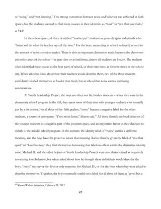 47
or “noisy,” and “not listening.” This strong connection between noise and behavior was enforced in both
spaces, but the students seemed to find more nuance in their identities as “loud” or “not that quiet kids,”
at YLP.
In the school space, all three described “teacher pet” students as generally quiet individuals who
“listen and do what the teacher says all the time.” For the boys, succeeding in school is directly related to
the amount of noise a student makes. There is also an important distinction made between the classroom
and other areas of the school – in gym class or at lunchtime, almost all students are louder. The students
often identified these spaces as the best parts of school, or their time there as favorite times in the school
day. When asked to think about how their teachers would describe them, two of the three students
confidently labeled themselves as louder than most, but at school that noise carries confusing
connotations.
At Youth Leadership Project, the boys are often not the loudest students – when they were in the
elementary school program in the fall, they spent most of their time with younger students who naturally
can be a bit noisier. For all three of the fifth graders, “noisy” became a negative label for the other
students, a source of annoyance. “They never listen,” Shawn said.69
All three identify the loud behavior of
the younger students as a negative part of the program space, and an important factor in their decision to
switch to the middle school program. In this context, the identity label of “noisy” carries a different
meaning, and the boys have the power to create that meaning. Rather than be given the label of “not that
quiet” or “loud in class,” they find themselves bestowing that label on others within the alternative identity
zone. Michael D. and the other helpers at Youth Leadership Project were also characterized as negatively
associating loud behavior, but when asked about how he thought these individuals would describe the
boys, “noisy” was never the first or only response for Michael D., or for the boys when they were asked to
describe themselves. Together, the boys eventually settled on a label for all three of them as “good but a
69
Shawn Walker, interview, February 23, 2012.
 