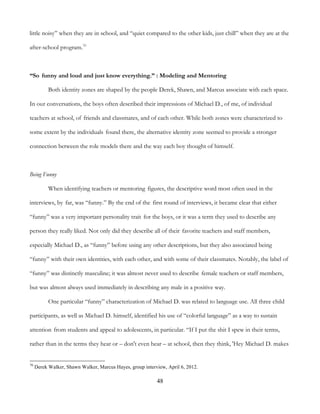 48
little noisy” when they are in school, and “quiet compared to the other kids, just chill” when they are at the
after-school program.70
“So funny and loud and just know everything.” : Modeling and Mentoring
Both identity zones are shaped by the people Derek, Shawn, and Marcus associate with each space.
In our conversations, the boys often described their impressions of Michael D., of me, of individual
teachers at school, of friends and classmates, and of each other. While both zones were characterized to
some extent by the individuals found there, the alternative identity zone seemed to provide a stronger
connection between the role models there and the way each boy thought of himself.
Being Funny
When identifying teachers or mentoring figures, the descriptive word most often used in the
interviews, by far, was “funny.” By the end of the first round of interviews, it became clear that either
“funny” was a very important personality trait for the boys, or it was a term they used to describe any
person they really liked. Not only did they describe all of their favorite teachers and staff members,
especially Michael D., as “funny” before using any other descriptions, but they also associated being
“funny” with their own identities, with each other, and with some of their classmates. Notably, the label of
“funny” was distinctly masculine; it was almost never used to describe female teachers or staff members,
but was almost always used immediately in describing any male in a positive way.
One particular “funny” characterization of Michael D. was related to language use. All three child
participants, as well as Michael D. himself, identified his use of “colorful language” as a way to sustain
attention from students and appeal to adolescents, in particular. “If I put the shit I spew in their terms,
rather than in the terms they hear or – don't even hear – at school, then they think, 'Hey Michael D. makes
70
Derek Walker, Shawn Walker, Marcus Hayes, group interview, April 6, 2012.
 