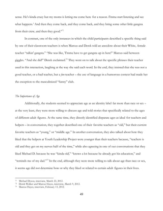 49
sense. He's kinda crazy but my moms is letting me come here for a reason. I'mma start listening and see
what happens.’ And then they come back, and they come back, and they bring some other little gangsta
from their crew, and then they good.”71
In contrast, one of the only instances in which the child participants described a specific thing said
by one of their classroom teachers is when Marcus and Derek told an anecdote about their White, female
teacher “talkin' gangsta.” “She was like, 'I'mma have to get gangsta up in here!” Marcus said between
giggles. “And she did!” Derek exclaimed.72
They went on to talk about the specific phrases their teacher
used in this interaction, laughing at the way she said each word. In the end, they insisted that she was not a
good teacher, or a bad teacher, but a fun teacher – the use of language in a humorous context had made her
the exception to the masculinized “funny” club.
The Importance of Age
Additionally, the students seemed to appreciate age as an identity label far more than race or sex –
at the very least, they were more willing to discuss age and told stories that specifically related to the ages
of different adult figures. At the same time, they directly identified disparate ages as ideal for teachers and
helpers – in conversation, they together described one of their favorite teachers as “old,” but their current
favorite teachers as “young,” or “middle age.” In another conversation, they also talked about how they
liked that the helpers at Youth Leadership Project were younger than their teachers because, “teachers is
old and they get on my nerves half of the time,” while also agreeing in one of our conversations that they
liked Michael D. because he was “kinda old,” “knows a lot because he already got his education,” and
“reminds me of my dad.”73
In the end, although they were more willing to talk about age than race or sex,
it seems age did not determine how or why they liked or related to certain adult figures in their lives.
71 Michael Dyson, interview, March 22, 2012.
72 Derek Walker and Marcus Hayes, interview, March 9, 2012.
73 Marcus Hayes, interview, February 13, 2012.
 