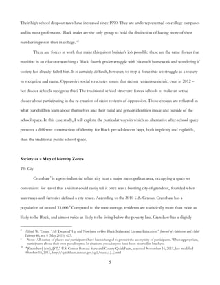 5
Their high school dropout rates have increased since 1990. They are underrepresented on college campuses
and in most professions. Black males are the only group to hold the distinction of having more of their
number in prison than in college.”2
There are forces at work that make this prison builder’s job possible; these are the same forces that
manifest in an educator watching a Black fourth grader struggle with his math homework and wondering if
society has already failed him. It is certainly difficult, however, to stop a force that we struggle as a society
to recognize and name. Oppressive social structures insure that racism remains endemic, even in 2012 –
but do our schools recognize that? The traditional school structure forces schools to make an active
choice about participating in the re-creation of racist systems of oppression. Those choices are reflected in
what our children learn about themselves and their racial and gender identities inside and outside of the
school space. In this case study, I will explore the particular ways in which an alternative after-school space
presents a different construction of identity for Black pre-adolescent boys, both implicitly and explicitly,
than the traditional public school space.
Society as a Map of Identity Zones
The City
Crenshaw3
is a post-industrial urban city near a major metropolitan area, occupying a space so
convenient for travel that a visitor could easily tell it once was a bustling city of grandeur, founded when
waterways and factories defined a city space. According to the 2010 U.S. Census, Crenshaw has a
population of around 33,000.4
Compared to the state average, residents are statistically more than twice as
likely to be Black, and almost twice as likely to be living below the poverty line. Crenshaw has a slightly
2
Alfred W. Tatum. “All ‘Degreed’ Up and Nowhere to Go: Black Males and Literacy Education.” Journal of Adolescent and Adult
Literacy 46, no. 8 (May 2003): 623.
3 Note: All names of places and participants have been changed to protect the anonymity of participants. When appropriate,
participants chose their own pseudonyms. In citations, pseudonyms have been inserted in brackets.
4
"[Crenshaw] (city), [ST]," U.S. Census Bureau: State and County QuickFacts, accessed November 16, 2011, last modified
October 18, 2011, http://quickfacts.census.gov/qfd/states/.[..].html
 