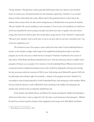 51
“having freedom.” Though these students generally shift between these two identity zones and their
homes in routine ways, with parental check-ins and sometimes supervision, “freedom” is an essential
element of their relationship with a space. When asked if they preferred school or after-school, the
students almost always chose the after-school setting because it afforded them more perceived freedom.
“We got freedom. We can do anything we want sometimes.” Even in cases of contradiction, in which two
of the boys identified the school setting as the place they liked more than or equally to the after-school
setting, after-school was still they place they would rather occupy because of the “freedom” it represented.
“We get to have freedom. And we don’t have to stay in one spot. Like we can move somewhere else,” one
of the boys explained to me.76
The freedom to move from space to space within the Center where Youth Leadership Project is
located or the freedom to linger a little longer in the neighborhood during their walks to and from
program, are not the only ways in which the boys' concept of “freedom” manifested in the context of
after-school. Both Derek and Marcus identified their move from the elementary school to middle school
program in February as an example of the freedom at Youth Leadership Project. Whereas their school is
constructed around a traditional teaching structure and is defined by rigid grades and classrooms during
the day, movement within the structure of YLP is more fluid and personal. Michael D. operates YLP with
the philosophy that nothing is right for everybody – students in the program earn their “freedom” by
succeeding in school, being respectful at Youth Leadership Project, and owning up to their mistakes. When
the boys made the decision to talk to Michael D. about switching to the middle school program, the
initiative they showed in that act ultimately decided their fate.
In the months since Derek, Shawn, and Marcus have begun attending the middle school program –
which meets three times a week, as opposed to the five-days-a-week elementary school program – Michael
D. and I have noticed a positive change in their engagement and energy levels. Both Derek and Shawn
76 Derek Walker, interview, March 7, 2012.
 