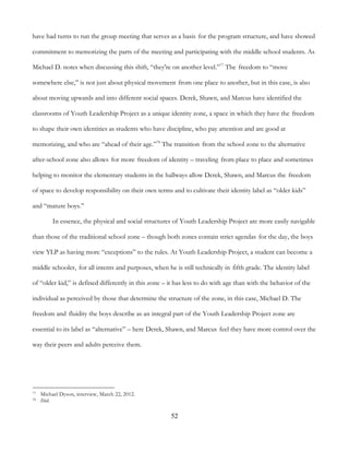 52
have had turns to run the group meeting that serves as a basis for the program structure, and have showed
commitment to memorizing the parts of the meeting and participating with the middle school students. As
Michael D. notes when discussing this shift, “they're on another level.”77
The freedom to “move
somewhere else,” is not just about physical movement from one place to another, but in this case, is also
about moving upwards and into different social spaces. Derek, Shawn, and Marcus have identified the
classrooms of Youth Leadership Project as a unique identity zone, a space in which they have the freedom
to shape their own identities as students who have discipline, who pay attention and are good at
memorizing, and who are “ahead of their age.”78
The transition from the school zone to the alternative
after-school zone also allows for more freedom of identity – traveling from place to place and sometimes
helping to monitor the elementary students in the hallways allow Derek, Shawn, and Marcus the freedom
of space to develop responsibility on their own terms and to cultivate their identity label as “older kids”
and “mature boys.”
In essence, the physical and social structures of Youth Leadership Project are more easily navigable
than those of the traditional school zone – though both zones contain strict agendas for the day, the boys
view YLP as having more “exceptions” to the rules. At Youth Leadership Project, a student can become a
middle schooler, for all intents and purposes, when he is still technically in fifth grade. The identity label
of “older kid,” is defined differently in this zone – it has less to do with age than with the behavior of the
individual as perceived by those that determine the structure of the zone, in this case, Michael D. The
freedom and fluidity the boys describe as an integral part of the Youth Leadership Project zone are
essential to its label as “alternative” – here Derek, Shawn, and Marcus feel they have more control over the
way their peers and adults perceive them.
77 Michael Dyson, interview, March 22, 2012.
78 Ibid.
 