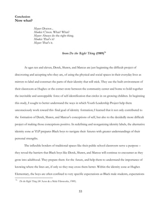 53
Conclusion
Now what?
Mayor: Doctor...
Mookie: C'mon. What? What?
Mayor: Always do the right thing.
Mookie: That's it?
Mayor: That's it.
from Do the Right Thing (1989)79
At ages ten and eleven, Derek, Shawn, and Marcus are just beginning the difficult project of
discovering and accepting who they are, of using the physical and social spaces in their everyday lives as
mirrors to label and construct the parts of their identity that will stick. They use the built environment of
their classroom at Hughes or the corner store between the community center and home to hold together
the inevitable and unstoppable force of self-identification that circles in on growing children. In beginning
this study, I sought to better understand the ways in which Youth Leadership Project help them
unconsciously work toward this final goal of identity formation; I learned that it not only contributed to
the formation of Derek, Shawn, and Marcus's conceptions of self, but also to the decidedly more difficult
project of making those conceptions positive. In redefining and reorganizing identity labels, the alternative
identity zone at YLP prepares Black boys to navigate their futures with greater understandings of their
personal strengths.
The inflexible borders of traditional spaces like their public school classroom serve a purpose –
they reveal the barriers that Black boys like Derek, Shawn, and Marcus will continue to encounter as they
grow into adulthood. They prepare them for the future, and help them to understand the importance of
knowing where the lines are, if only so they may cross them better. Within the identity zone at Hughes
Elementary, the boys are often confined to very specific expectations as Black male students, expectations
79
Do the Right Thing (40 Acres & a Mule Filmworks, 1989).
 