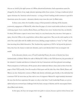 54
that are set forth by the rigid systems of a White educational institution. Such expectations cannot be
changed by the efforts of any single educator operating within those systems. As long as traditional school
spaces dominate the American school structure – as long as Freire's banking model continues to prevail in
classrooms across the country – alternative identity zones must also exist for Black males.
In these zones, where the boundless energy of their potential is reflecting off the dynamic
community engagement of Michael D., rather than the pages of a racist social studies textbook or another
confusing request from a teacher, Derek, Shawn, and Marcus have more freedom than they can identify.
To them, YLP creates a space to move more freely, in a very literal sense; they can move from space to
space, from the Office to the soup kitchen, without direct supervision. They can also stick together at the
end of the snack table with the middle school crew, labeling younger students as “noisy” or “bad,” rather
than incurring those labels themselves. The freedom they experience at YLP is far beyond the physical –
there, they have the chance to claim new identities, and to earn identity labels from an energetic role
model.
In the alternative identity zone of Youth Leadership Project, the terms of identity have been
fundamentally re-defined. Within the walls of Michael D.'s Office or the YLP classroom, the personality of
the initiative's founder and director is infused in the boys' interactions with their physical surroundings.
Their conceptions of self bounce off the posters about traditional African values, back at them from the
pages of their YLP journals, from the mouths of their peers and the jokes they share. Derek, Shawn, and
Marcus can also find positive notions of Black male identity embodied, quite literally, in the individual that
constructs YLP far more than any blue wall or row of computers: Michael D. single-handedly determines
the ways that the boys experience this space on a day-to-day basis. Youth Leadership Project, as a person-
defined and person-constructed space challenges both the basic concept of identity and the stereotypical claims
about Black male identity.
In this space, the boys can navigate their own paths to success, because a person whose history and
 