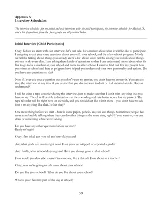 59
Appendix A
Interview Schedules
The interview schedules for my initial and exit interviews with the child participants, the interview schedule for Michael D.,
and a list of questions from the focus groups are all provided below.
Initial Interview [Child Participants]
Okay, before we start with our interview, let's just talk for a minute about what it will be like to participate.
I am going to ask you some questions about yourself, your school, and the after-school program. Mostly
we will be talking about things you already know a lot about, and I will be asking you to talk about things
you see or do every day. I am asking these kinds of questions so that I can understand more about what it's
like to go to be a student at your school and come to after-school. I want to find out for my project how
your time at school and here at program have helped you understand your own personality and actions. Do
you have any questions so far?
Now if I ever ask you a question that you don't want to answer, you don't have to answer it. You can also
stop the interview at any time if you decide that you do not want to do it or feel uncomfortable. Do you
understand?
I will be using a tape recorder during the interview, just to make sure that I don't miss anything that you
have to say. Then I will be able to listen later to the recording and take better notes for my project. The
tape recorder will be right here on the table, and you should act like it isn't there – you don't have to talk
into it or anything like that. Is that okay?
One more thing before we start – here is some paper, pencils, crayons and things. Sometimes people feel
more comfortable talking when they can do other things at the same time, right? If you want to, you can
draw or something while we're talking.
Do you have any other questions before we start?
Ready to begin?
Okay, first of all can you tell me how old you are?
And what grade are you in right now? Have you ever skipped or repeated a grade?
And finally, what school do you go to? Have you always gone to that school?
How would you describe yourself to someone, like a friend? How about to a teacher?
Okay, now we’re going to talk more about your school.
Do you like your school? What do you like about your school?
What is your favorite part of the day at school?
 