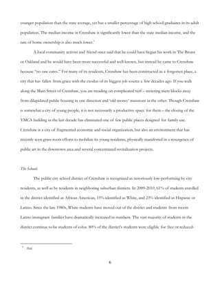 6
younger population than the state average, yet has a smaller percentage of high school graduates in its adult
population. The median income in Crenshaw is significantly lower than the state median income, and the
rate of home ownership is also much lower.5
A local community activist and friend once said that he could have begun his work in The Bronx
or Oakland and he would have been more successful and well-known, but instead he came to Crenshaw
because “no one cares.” For many of its residents, Crenshaw has been constructed as a forgotten place, a
city that has fallen from grace with the exodus of its biggest job source a few decades ago. If you walk
along the Main Street of Crenshaw, you are treading on complicated turf – teetering mere blocks away
from dilapidated public housing in one direction and ‘old money’ mansions in the other. Though Crenshaw
is somewhat a city of young people, it is not necessarily a productive space for them – the closing of the
YMCA building in the last decade has eliminated one of few public places designed for family use.
Crenshaw is a city of fragmented economic and social organization, but also an environment that has
recently seen grass-roots efforts to mobilize its young residents, physically manifested in a resurgence of
public art in the downtown area and several concentrated revitalization projects.
The Schools
The public city school district of Crenshaw is recognized as notoriously low-performing by city
residents, as well as by residents in neighboring suburban districts. In 2009-2010, 61% of students enrolled
in the district identified as African American, 15% identified as White, and 23% identified as Hispanic or
Latino. Since the late 1980s, White students have moved out of the district and students from recent
Latino immigrant families have dramatically increased in numbers. The vast majority of students in the
district continue to be students of color. 80% of the district’s students were eligible for free or reduced-
5
Ibid.
 