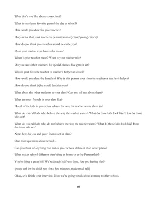 60
What don’t you like about your school?
What is your least favorite part of the day at school?
How would you describe your teacher?
Do you like that your teacher is (a man/woman)? (old/young)? (race)?
How do you think your teacher would describe you?
Does your teacher ever have to be mean?
When is your teacher mean? When is your teacher nice?
Do you have other teachers for special classes, like gym or art?
Who is your favorite teacher or teacher’s helper at school?
How would you describe him/her? Why is this person your favorite teacher or teacher’s helper?
How do you think (s)he would describe you?
What about the other students in your class? Can you tell me about them?
What are your friends in your class like?
Do all of the kids in your class behave the way the teacher wants them to?
What do you call kids who behave the way the teacher wants? What do those kids look like? How do those
kids act?
What do you call kids who do not behave the way the teacher wants? What do those kids look like? How
do those kids act?
Now, how do you and your friends act in class?
One more question about school –
Can you think of anything that makes your school different than other places?
What makes school different than being at home or at the Partnership?
You’re doing a great job! We’re already half-way done. Are you having fun?
[pause and let the child rest for a few minutes, make small talk]
Okay, let’s finish your interview. Now we’re going to talk about coming to after-school.
 