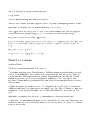 62
Why do you think you come here to program every day?
Closing Statement
We're just going to finish up now. We're practically done.
Since you know a little bit about what the project is about, do you have anything else you want to tell me?
Do you have any questions about the interview or anything we talked about?
What happens now is that I will go back and listen to this interview and take some notes for my project. If
I decide to write about any of the things you said today, I will not use your name in my writing.
Do you have any questions about what happens next?
Just so you know, I am going to give you a copy of the form you and your parent signed earlier. That form
has my phone number and e-mail on it, and you can contact me at any time to ask questions about the
study.
Do you have any other questions?
Thanks! You've been a big help. I hope you had fun.
Michael. D. Interview Schedule
Introductory Statement
Thank you for agreeing to participate in this interview.
This interview is part of a project designed to explore the identity formation of pre-adolescent black male
youth in their school and after-school settings. Your participation in this study will consist of 1 interview
with the researcher, featuring questions about your own thoughts and perceptions about the child(ren)
participant(s) you know, as well as your own ideas about the identities of black male youth in your
experiences. Your participation in this study will last approximately 60 minutes, depending on the duration
of the interview.
All data from this interview and all research for this project will be kept confidential, and your anonymity
will be maintained in the final presentation of this research in its written form. All data will be coded with
pseudonyms and only the primary researcher and two faculty advisors will have access to the full data
used.
Do you have any questions about the project or the questions that will comprise this interview?
I will be using a tape recorder during this interview to best record data. Any data recorded from this event
will be transcribed and archived, maintaining your anonymity through coding. Do I have your permission
to use the tape recorder?
 