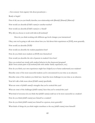 63
– Get consent form signed, Ask about pseudonym –
Ready to begin?
First of all, can you just briefly describe your relationship with [Derek]? [Shawn]? [Marcus]?
How would you describe [Child’s name] to another teacher?
How would you describe [Child’s name] to a friend?
Why did you choose to work with kids in [Crenshaw]?
How do you think working with different age levels changes your interactions?
Okay, now we’re going to talk more about how you feel about their experiences at [YLP], more generally.
How would you describe [YLP]?
How would you describe the student population here?
How do you think most students at [YLP] view themselves?
How would you describe the role of parents in student's lives here?
Have you noticed any trends with student behavior in the classroom/program?
[Kids from certain parts of [Crenshaw] kids with similar family experiences, etc.]
How do you think your own experiences might have helped you to better understand your students?
Describe some of the most successful students you've encountered in your time as an educator.
Describe some of the students you think have faced the most challenges in your time as an educator.
Now let's talk a little more about [Child's name] specifically.
What are some of [child's name]'s strengths that you've noticed this year?
What are some of the challenges [child's name] faces that you've noticed this year?
What kind of resources do you think that [child's name] could use to be most successful as a student?
How do you think [child's name] sees himself as a student?
How do you think [child's name] sees himself as a person, more generally?
What kinds of things do you think might contribute to the way [child's name] views himself?
 