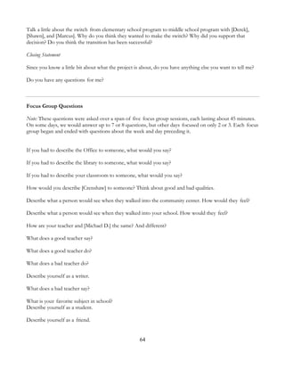 64
Talk a little about the switch from elementary school program to middle school program with [Derek],
[Shawn], and [Marcus]. Why do you think they wanted to make the switch? Why did you support that
decision? Do you think the transition has been successful?
Closing Statement
Since you know a little bit about what the project is about, do you have anything else you want to tell me?
Do you have any questions for me?
Focus Group Questions
Note: These questions were asked over a span of five focus group sessions, each lasting about 45 minutes.
On some days, we would answer up to 7 or 8 questions, but other days focused on only 2 or 3. Each focus
group began and ended with questions about the week and day preceding it.
If you had to describe the Office to someone, what would you say?
If you had to describe the library to someone, what would you say?
If you had to describe your classroom to someone, what would you say?
How would you describe [Crenshaw] to someone? Think about good and bad qualities.
Describe what a person would see when they walked into the community center. How would they feel?
Describe what a person would see when they walked into your school. How would they feel?
How are your teacher and [Michael D.] the same? And different?
What does a good teacher say?
What does a good teacher do?
What does a bad teacher do?
Describe yourself as a writer.
What does a bad teacher say?
What is your favorite subject in school?
Describe yourself as a student.
Describe yourself as a friend.
 