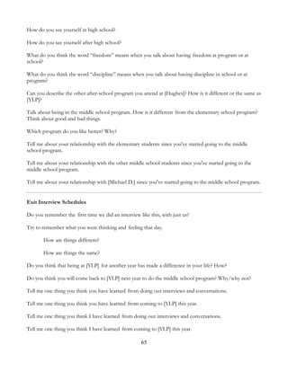 65
How do you see yourself in high school?
How do you see yourself after high school?
What do you think the word “freedom” means when you talk about having freedom at program or at
school?
What do you think the word “discipline” means when you talk about having discipline in school or at
program?
Can you describe the other after-school program you attend at [Hughes]? How is it different or the same as
[YLP]?
Talk about being in the middle school program. How is it different from the elementary school program?
Think about good and bad things.
Which program do you like better? Why?
Tell me about your relationship with the elementary students since you've started going to the middle
school program.
Tell me about your relationship with the other middle school students since you've started going to the
middle school program.
Tell me about your relationship with [Michael D.] since you've started going to the middle school program.
Exit Interview Schedules
Do you remember the first time we did an interview like this, with just us?
Try to remember what you were thinking and feeling that day.
How are things different?
How are things the same?
Do you think that being at [YLP] for another year has made a difference in your life? How?
Do you think you will come back to [YLP] next year to do the middle school program? Why/why not?
Tell me one thing you think you have learned from doing our interviews and conversations.
Tell me one thing you think you have learned from coming to [YLP] this year.
Tell me one thing you think I have learned from doing our interviews and conversations.
Tell me one thing you think I have learned from coming to [YLP] this year.
 