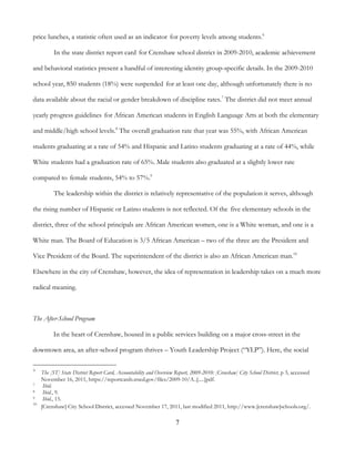 7
price lunches, a statistic often used as an indicator for poverty levels among students.6
In the state district report card for Crenshaw school district in 2009-2010, academic achievement
and behavioral statistics present a handful of interesting identity group-specific details. In the 2009-2010
school year, 850 students (18%) were suspended for at least one day, although unfortunately there is no
data available about the racial or gender breakdown of discipline rates.7
The district did not meet annual
yearly progress guidelines for African American students in English Language Arts at both the elementary
and middle/high school levels.8
The overall graduation rate that year was 55%, with African American
students graduating at a rate of 54% and Hispanic and Latino students graduating at a rate of 44%, while
White students had a graduation rate of 65%. Male students also graduated at a slightly lower rate
compared to female students, 54% to 57%.9
The leadership within the district is relatively representative of the population it serves, although
the rising number of Hispanic or Latino students is not reflected. Of the five elementary schools in the
district, three of the school principals are African American women, one is a White woman, and one is a
White man. The Board of Education is 3/5 African American – two of the three are the President and
Vice President of the Board. The superintendent of the district is also an African American man.10
Elsewhere in the city of Crenshaw, however, the idea of representation in leadership takes on a much more
radical meaning.
The After-School Program
In the heart of Crenshaw, housed in a public services building on a major cross-street in the
downtown area, an after-school program thrives – Youth Leadership Project (“YLP”). Here, the social
6
The [ST] State District Report Card, Accountability and Overview Report, 2009-2010: [Crenshaw] City School District, p 3, accessed
November 16, 2011, https://reportcards.stsed.gov/files/2009-10/A..[.....]pdf.
7 Ibid.
8 Ibid., 9.
9 Ibid., 15.
10
[Crenshaw] City School District, accessed November 17, 2011, last modified 2011, http://www.[crenshaw]schools.org/.
 