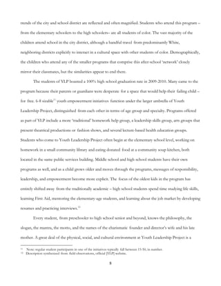 8
trends of the city and school district are reflected and often magnified. Students who attend this program –
from the elementary schoolers to the high schoolers– are all students of color. The vast majority of the
children attend school in the city district, although a handful travel from predominantly White,
neighboring districts explicitly to interact in a cultural space with other students of color. Demographically,
the children who attend any of the smaller programs that comprise this after-school ‘network’ closely
mirror their classmates, but the similarities appear to end there.
The students of YLP boasted a 100% high school graduation rate in 2009-2010. Many came to the
program because their parents or guardians were desperate for a space that would help their failing child –
for free. 6-8 sizable11
youth empowerment initiatives function under the larger umbrella of Youth
Leadership Project, distinguished from each other in terms of age group and specialty. Programs offered
as part of YLP include a more ‘traditional’ homework help group, a leadership skills group, arts groups that
present theatrical productions or fashion shows, and several lecture-based health education groups.
Students who come to Youth Leadership Project often begin at the elementary school level, working on
homework in a small community library and eating donated food at a community soup kitchen, both
located in the same public services building. Middle school and high school students have their own
programs as well, and as a child grows older and moves through the programs, messages of responsibility,
leadership, and empowerment become more explicit. The focus of the oldest kids in the program has
entirely shifted away from the traditionally academic – high school students spend time studying life skills,
learning First Aid, mentoring the elementary-age students, and learning about the job market by developing
resumes and practicing interviews.12
Every student, from preschooler to high school senior and beyond, knows the philosophy, the
slogan, the mantra, the motto, and the names of the charismatic founder and director’s wife and his late
mother. A great deal of the physical, social, and cultural environment at Youth Leadership Project is a
11 Note: regular student participants in one of the initiatives typically fall between 15-50, in number.
12 Description synthesized from field observations, official [YLP] website.
 