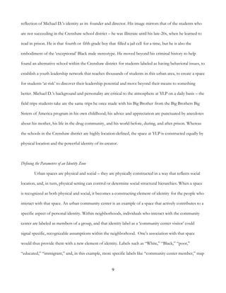 9
reflection of Michael D.’s identity as its founder and director. His image mirrors that of the students who
are not succeeding in the Crenshaw school district – he was illiterate until his late-20s, when he learned to
read in prison. He is that fourth or fifth grade boy that filled a jail cell for a time, but he is also the
embodiment of the ‘exceptional’ Black male stereotype. He moved beyond his criminal history to help
found an alternative school within the Crenshaw district for students labeled as having behavioral issues, to
establish a youth leadership network that reaches thousands of students in this urban area, to create a space
for students ‘at-risk’ to discover their leadership potential and move beyond their means to something
better. Michael D.’s background and personality are critical to the atmosphere at YLP on a daily basis – the
field trips students take are the same trips he once made with his Big Brother from the Big Brothers Big
Sisters of America program in his own childhood; his advice and appreciation are punctuated by anecdotes
about his mother, his life in the drug community, and his world before, during, and after prison. Whereas
the schools in the Crenshaw district are highly location-defined, the space at YLP is constructed equally by
physical location and the powerful identity of its creator.
Defining the Parameters of an Identity Zone
Urban spaces are physical and social – they are physically constructed in a way that reflects social
location, and, in turn, physical setting can control or determine social structural hierarchies. When a space
is recognized as both physical and social, it becomes a constructing element of identity for the people who
interact with that space. An urban community center is an example of a space that actively contributes to a
specific aspect of personal identity. Within neighborhoods, individuals who interact with the community
center are labeled as members of a group, and that identity label as a ‘community center visitor’ could
signal specific, recognizable assumptions within the neighborhood. One’s association with that space
would thus provide them with a new element of identity. Labels such as “White,” “Black,” “poor,”
“educated,” “immigrant,” and, in this example, more specific labels like “community center member,” map
 
