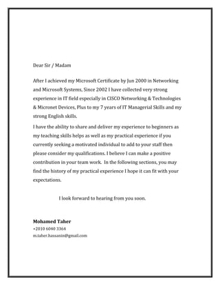 Dear Sir / Madam
After I achieved my Microsoft Certificate by Jun 2000 in Networking
and Microsoft Systems, Since 2002 I have collected very strong
experience in IT field especially in CISCO Networking & Technologies
& Micronet Devices, Plus to my 7 years of IT Managerial Skills and my
strong English skills.
I have the ability to share and deliver my experience to beginners as
my teaching skills helps as well as my practical experience if you
currently seeking a motivated individual to add to your staff then
please consider my qualifications. I believe I can make a positive
contribution in your team work. In the following sections, you may
find the history of my practical experience I hope it can fit with your
expectations.
I look forward to hearing from you soon.
Mohamed Taher
+2010 6040 3364
m.taher.hassanin@gmail.com
 