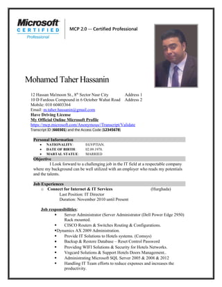 Mohamed Taher Hassanin
12 Hassan Ma'moon St., 8th
Sector Nasr City Address 1
10 D Fardous Compound in 6 October Wahat Road Address 2
Mobile: 010 60403364
Email: m.taher.hassanin@gmail.com
Have Driving License
My Official Online Microsoft Profile
https://mcp.microsoft.com/Anonymous//Transcript/Validate
Transcript ID (660301) and the Access Code (12345678)
Personal Information
• NATIONALITY: EGYPTIAN.
• DATE OF BIRTH: 02.09.1978.
• MARTAL STATUE: MARRIED
Objective
I Look forward to a challenging job in the IT field at a respectable company
where my background can be well utilized with an employer who reads my potentials
and the talents.
Job Experiences
o Connect for Internet & IT Services (Hurghada)
Last Position: IT Director
Duration: November 2010 until Present
Job responsibilities:
 Server Administrator (Server Administrator (Dell Power Edge 2950)
Rack mounted.
 CISCO Routers & Switches Routing & Configurations.
Dynamics AX 2009 Administration.
 Provide IT Solutions to Hotels systems. (Comsys)
• Backup & Restore Database – Reset Control Password
 Providing WIFI Solutions & Security for Hotels Networks.
 Vngcard Solutions & Support Hotels Doors Management..
 Administrating Microsoft SQL Server 2005 & 2008 & 2012
 Handling IT Team efforts to reduce expenses and increases the
productivity.
 