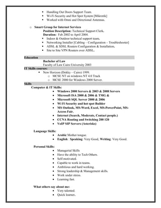  Handling Out Doors Support Team.
 Wi-Fi Security and Hot Spot System [Mikrotik]
 Worked with Omni and Directional Antennas.
o Smart Group for Internet Services
Position Description: Technical Support Clerk.
Duration: Feb 2002 to April 2004.
 Indoor & Outdoor technical support team.
 Networking Installer [Cabling – Configuration – Troubleshooter]
 ADSL & SDSL Routers Configuration & Installation.
 Site to Site VPN Routers over ADSL.
Education
Bachelor of Law
Faculty of Law Cairo University 2003
IT Skills courses:
 New Horizon (Dokky – Cairo) 1999.
o MCSE NT on windows NT 4.0 Track
o MCSE 2000 for Windows 2000 Server.
Skills
Computer & IT Skills:
• Windows 2000 Servers & 2003 & 2008 Servers
• Microsoft ISA 2000 & 2006 & TMG &
• Microsoft SQL Server 2000 & 2006
• Wi Fi Security and hot spot Builder
• MS Outlook, MS-Word, Excel, MS-PowerPoint, MS-
Access Fair.
• Internet (Search, Moderate, Contact people.)
• CCNA Routing and Switching 200 120
• VoIP SIP Servers (Asterisks)
Language Skills:
• Arabic Mother tongue.
• English: Speaking: Very Good, Writing: Very Good.
Personal Skills:
• Managerial Skills
• Have the ability to Tech Others.
• Self-motivated.
• Capable to work in teams.
• Ambitious and hard working.
• Strong leadership & Management skills.
• Work under stress.
• Learning fast.
What others say about me:
• Very talented.
• Quick learner.
 