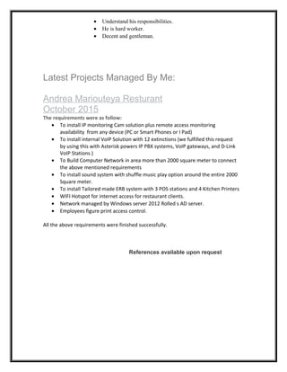 • Understand his responsibilities.
• He is hard worker.
• Decent and gentleman.
Latest Projects Managed By Me:
Andrea Mariouteya Resturant
October 2015
The requirements were as follow:
• To install IP monitoring Cam solution plus remote access monitoring
availability from any device (PC or Smart Phones or I Pad)
• To install internal VoIP Solution with 12 extinctions (we fulfilled this request
by using this with Asterisk powers IP PBX systems, VoIP gateways, and D-Link
VoIP Stations )
• To Build Computer Network in area more than 2000 square meter to connect
the above mentioned requirements
• To install sound system with shuffle music play option around the entire 2000
Square meter.
• To install Tailored made ERB system with 3 POS stations and 4 Kitchen Printers
• WIFI Hotspot for internet access for restaurant clients.
• Network managed by Windows server 2012 Rolled s AD server.
• Employees figure print access control.
All the above requirements were finished successfully.
References available upon request
 
