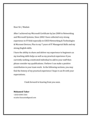 Dear Sir / Madam
After I achieved my Microsoft Certificate by Jun 2000 in Networking
and Microsoft Systems, Since 2002 I have collected very strong
experience in IT field especially in CISCO Networking & Technologies
& Micronet Devices, Plus to my 7 years of IT Managerial Skills and my
strong English skills.
I have the ability to share and deliver my experience to beginners as
my teaching skills helps as well as my practical experience if you
currently seeking a motivated individual to add to your staff then
please consider my qualifications. I believe I can make a positive
contribution in your team work. In the following sections, you may
find the history of my practical experience I hope it can fit with your
expectations.
I look forward to hearing from you soon.
Mohamed Taher
+2010 6040 3364
m.taher.hassanin@gmail.com
 