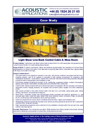 Contact us for your industrial noise solutions.
+44 (0) 1924 26 21 65
sales@acousticapplications.co.uk
Case Study
Light Shear Line Bank Control Cabin & Mess Room
Process Details: `Light Shear Line Bank Control Cabin & Mess Room' for a UK based plate mill operated by the
`Long Products Division' of a world leading steel producer.
Scope of Work: To design, manufacture, deliver and install the required facility, this consisting of a Control Cabin
approximately 4.1m long x 3.0m wide x 3.5m high with an adjoining Mess Room / Amenities area approximately
6.0m long x 2.3m wide x 3.0m high.
Design Considerations: -
• The entire facility to be suitable for operation in the noisy, dirty & dusty conditions associated with this heavy
industrial process, and fit for purpose in providing a safe working environment for operations and
maintenance personnel - constructed in modular form, with each individual module being purposely designed
& sized for ease of transportation and installation on site.
• Full turnkey package including the provision of air conditioning, suspended ceilings, modular & emergency
lighting, mains power, data transfer, plumbing services and finished floor overlays etc.
• Control Cabin module furnished with work surface style desks and equipped with the necessary roof drops &
associated monitor hanging bracketry, all complete with pre-wired power supplies and video distribution
points.
• Safe access provided to the entire Control Cabin roof area via a cat ladder, spring safety gate, durbar
decking, stanchions, removable hand-railing etc.
• Mess Room / Amenities module with fully-equipped kitchen (complete with electrical appliances i.e. wall
mounted water boiler, under-sink water heater, hand dryer, table-top cooker, microwave, fridge, air extractor
fan etc.) & dining area with breakfast bar & bar stool type seating.
• Numerous single leaf man access doors to facilitate personnel entry / egress and emergency exit.
• Strategically positioned acoustically insulated vision panels providing operational personnel with a panoramic
overview of the `production' process.
• Rigid manufacturing programme and a restricted 3-4 day installation schedule within the end user's two week
summer shut-down period.
Acoustic Performance: The construction provided a 30dB reduction from factory ambient noise levels, allowing
personnel to effectively communicate in a stress-free, comfortable environment.
Acoustic Applications is the trading name of Xtron Systems Limited
Unit 8, Caldervale Road, Horbury Junction Industrial Estate, Wakefield, West Yorkshire, WF4 5ER.
Telephone No. +44 (0) 1924 26 21 65 Facsimile No. +44 (0) 1924 26 48 17
England & Wales Company Registration No. 06986821 - VAT Registration No. GB 981 1986 80
 
