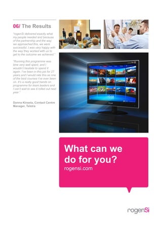 What can we
do for you?
rogensi.com
06/ The Results
“rogenSi delivered exactly what
my people needed and because
of the partnership and the way
we approached this, we were
successful. I was very happy with
the way they worked with us to
get to the outcome we achieved.”
“Running this programme was
time very well spent, and I
wouldn’t hesitate to spend it
again. I’ve been in this job for 27
years and I would rate this as one
of the best courses I’ve ever been
on. It’s a really good hands on
programme for team leaders and
I can’t wait to see it rolled out next
year.”
Donna Kinsela, Contact Centre
Manager, Telstra
 
