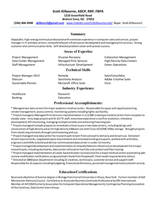 Scott Kilbourne, ABCP, RBP, FBPA
1210 Greenfield Road
Walnut Cove, NC 27052
(336) 406-4948 skilborn2@gmail.com www.linkedin.com/in/kilbournescott/ Skype: Scott.Kilbourne1
Summary
Adaptable,high-energytechnical professional with extensive experience incomputersalesandservice, project
managerin IT anddata centers, network/telecom infrastructure developmentandmanagedprintservices. Strong
customerand communicationskills. Self-directedproblemsolverwithprovensuccess.
Areas of Expertise
Project Management
Data Center Management
Staff Management
Disaster Recovery
Managed Print Services
Infrastructure Development
Collocation Management
High Density Data Centers
Green Operations
Technical Skills
Project Manager 2013
Sitescan
Sustainable Planner
Remedy
Sensitivity Analysis
Microsoft Office Suite
SalesForce/Atlas
Adobe Creative Suite
Visio
Industry Experience
Healthcare
Banking
Research
Education
Professional Accomplishments:
* Managedtwo data centersformajoracademicmedical center. Responsible forspace andcapacityplanning,
vendormanagement,accesscontrol,monitoringsystemsincludinglights-outfacility.
* ProjectmanagedaManaged PrintServicesimplementationina13,000 employeemedical center frominceptionto
steady-state. Verylarge projectwith8-10 FTE staff,extensiveexperienceinconflictresolution,milestone
development,KPImonitoring,managingmultiplevendorsandachievingfinancialgoals.
* Projectmanagedmultiple projectstoremediatecritical issuesintwodatacenters,includingdesignand
constructionof highdensityareas forhighdensityVMware use withCiscoUCS/EMCVMax storage. Broughtprojects
fromneeds requirementsthroughcommissioningand use.
* Projectmanagednewdatacenterforresearchpark tenant fromconceptto deliveryandtenantuse.Extracted
tenantrequirements,negotiatedspace requirementsandrelocatedexistingoccupants,workedwitharchitects,
engineersandVARstobuildanddelivercommissioneddatacenterinunder12 months.
* Projectmanageddevelopmentand implementationof network/telecominfrastructuredevelopmentforamajor
researchpark,includingductbanks,datacentercollocationfacilitiesandconduitandfiberleasing.
* Projectmanagedimplementationof aweb-baseddisasterrecoverytool fora majormedical centerautomating plan
reviewmodificationnotificationsusingautomaticfeedsfromPeoplesoft,fromneedsrequirementtorollout.
* Directedan$8M/year departmentincluding22 creatives,technicians,customerservice andsupportstaff.
Responsible forall aspectsincluding budgeting,financial performance,personnelmanagementandcustomerservice.
Education/Certifications
ReceivedaBachelorof Science degree inBiologyfromCornellUniversityinIthaca,New York. Formermemberof Dell
MicrocenterAdvisoryCouncil. CertifiedasanAssociate BusinessContinuityProfessional byDRIInternational.
Memberof AFCOM(formerly AssociationforComputerOperationsManagement),ContingencyPlanningAssociation
of the Carolinas,DataCenterUsersGroup.
 